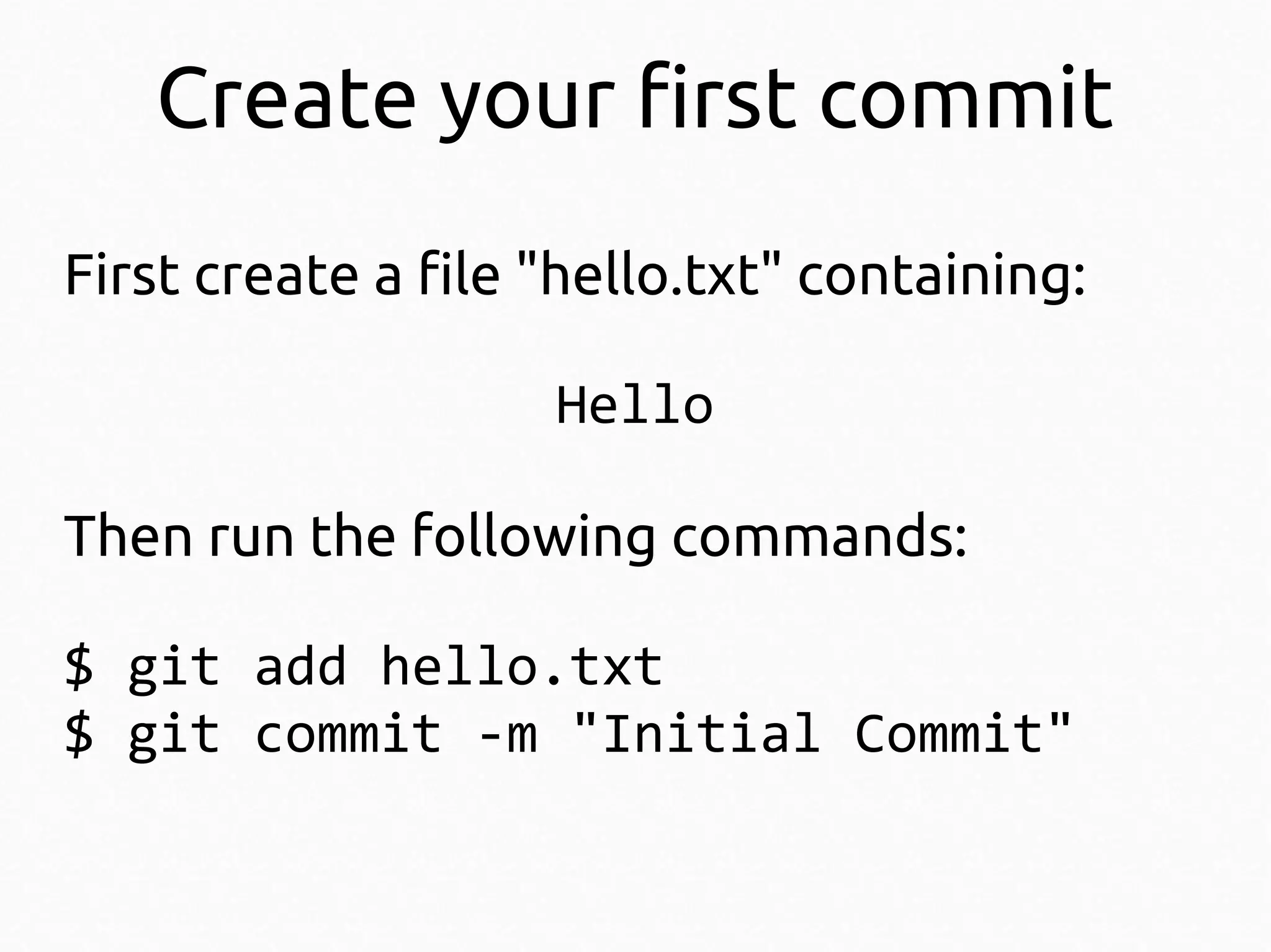 Create your first commit
First create a file "hello.txt" containing:
Hello
Then run the following commands:
$ git add hello.txt
$ git commit -m "Initial Commit"

 