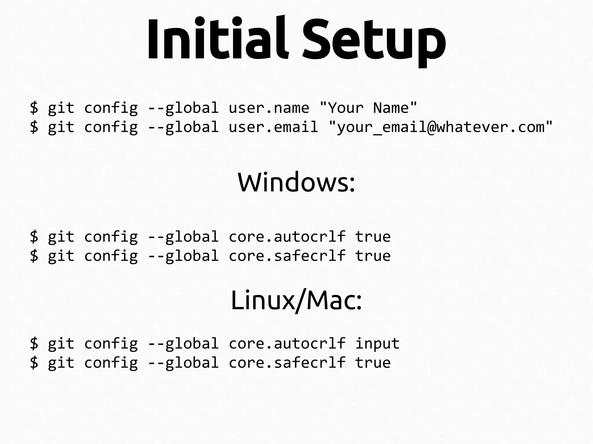 Initial Setup
$ git config --global user.name "Your Name"
$ git config --global user.email "your_email@whatever.com"

Windows:
$ git config --global core.autocrlf true
$ git config --global core.safecrlf true

Linux/Mac:
$ git config --global core.autocrlf input
$ git config --global core.safecrlf true

 