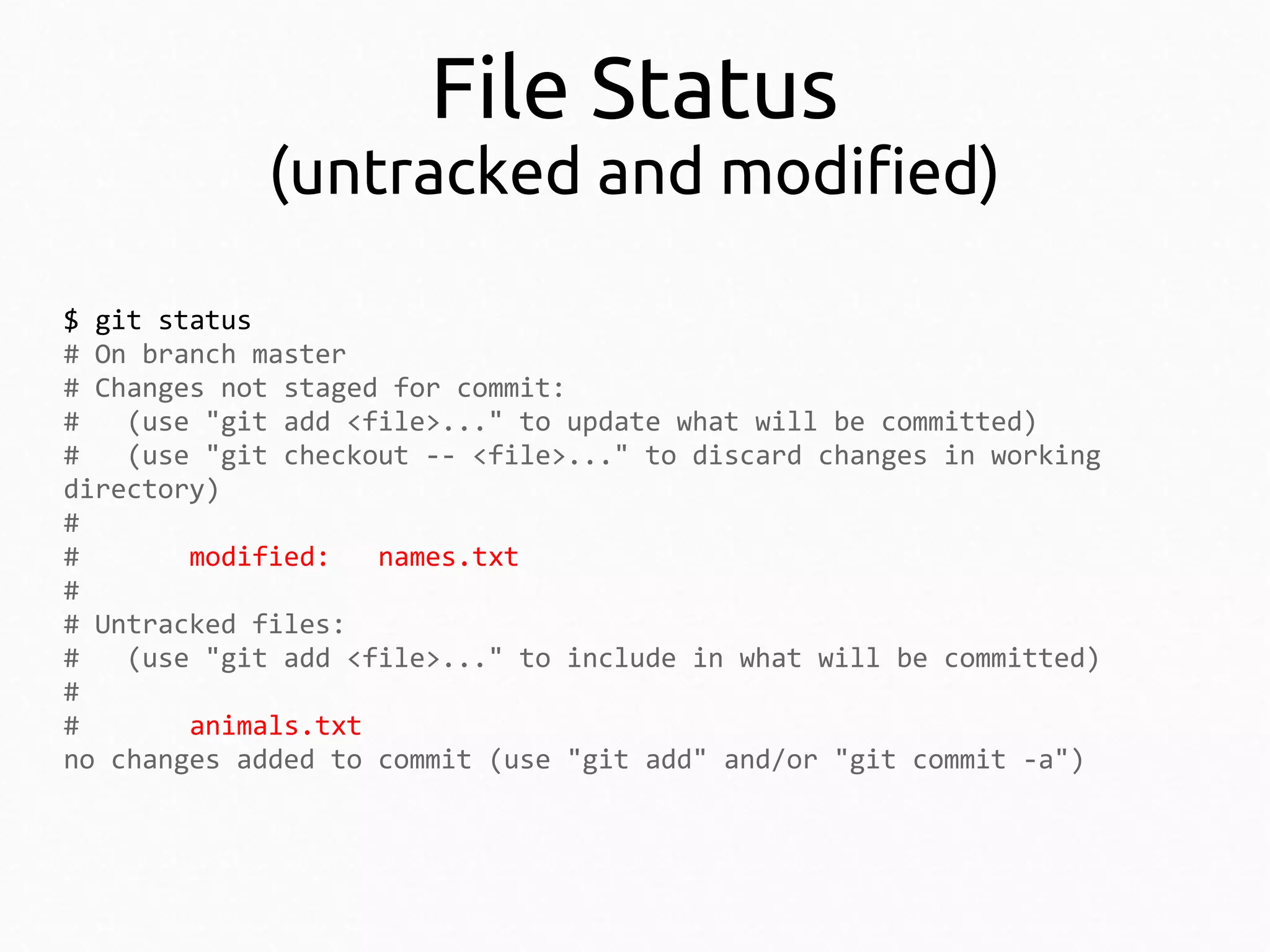 File Status

(untracked and modified)
$ git status
# On branch master
# Changes not staged for commit:
#
(use "git add <file>..." to update what will be committed)
#
(use "git checkout -- <file>..." to discard changes in working
directory)
#
#
modified:
names.txt
#
# Untracked files:
#
(use "git add <file>..." to include in what will be committed)
#
#
animals.txt
no changes added to commit (use "git add" and/or "git commit -a")

 