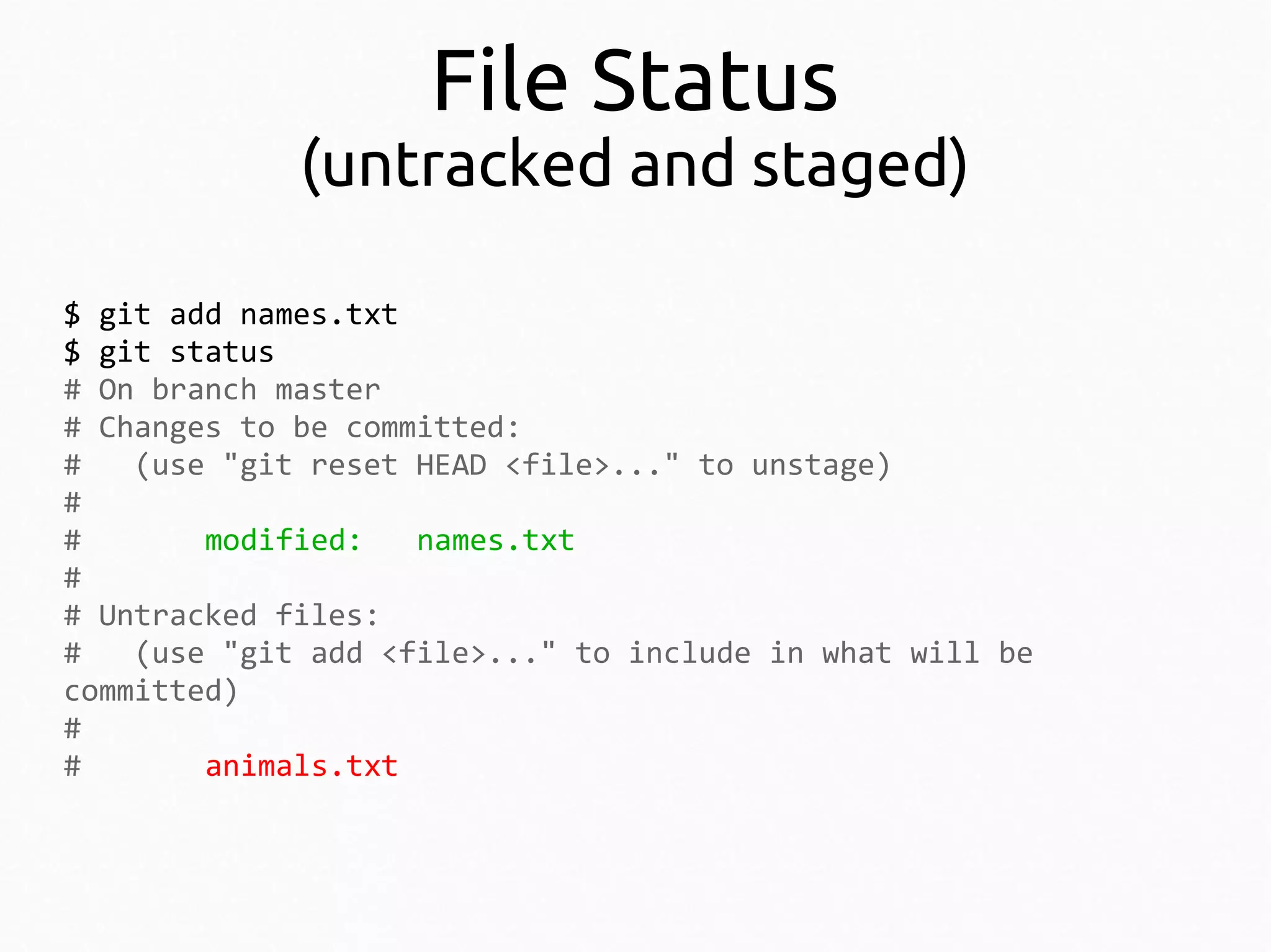 File Status

(untracked and staged)
$ git add names.txt
$ git status
# On branch master
# Changes to be committed:
#
(use "git reset HEAD <file>..." to unstage)
#
#
modified:
names.txt
#
# Untracked files:
#
(use "git add <file>..." to include in what will be
committed)
#
#
animals.txt

 