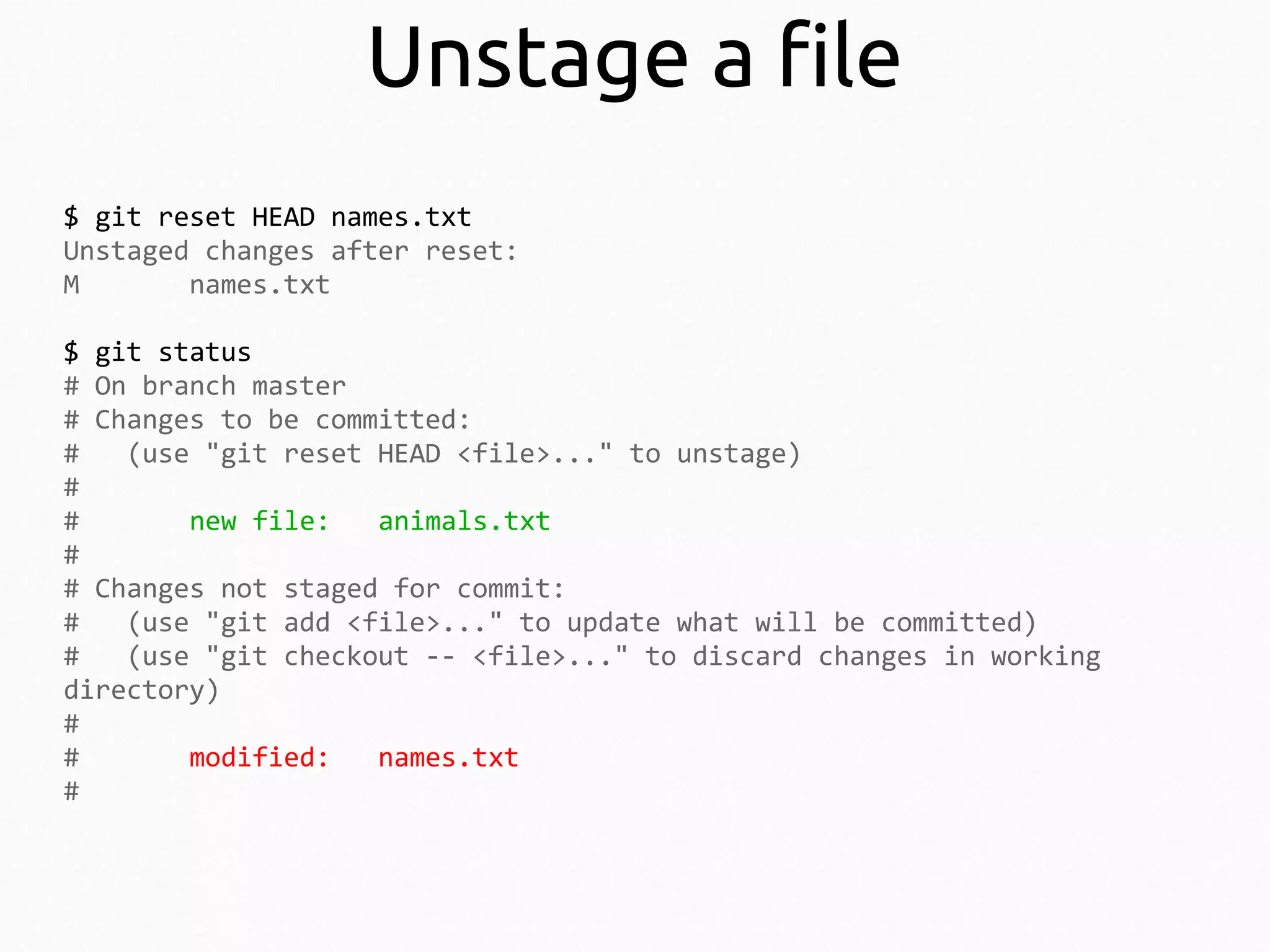 Unstage a file
$ git reset HEAD names.txt
Unstaged changes after reset:
M
names.txt
$ git status
# On branch master
# Changes to be committed:
#
(use "git reset HEAD <file>..." to unstage)
#
#
new file:
animals.txt
#
# Changes not staged for commit:
#
(use "git add <file>..." to update what will be committed)
#
(use "git checkout -- <file>..." to discard changes in working
directory)
#
#
modified:
names.txt
#

 