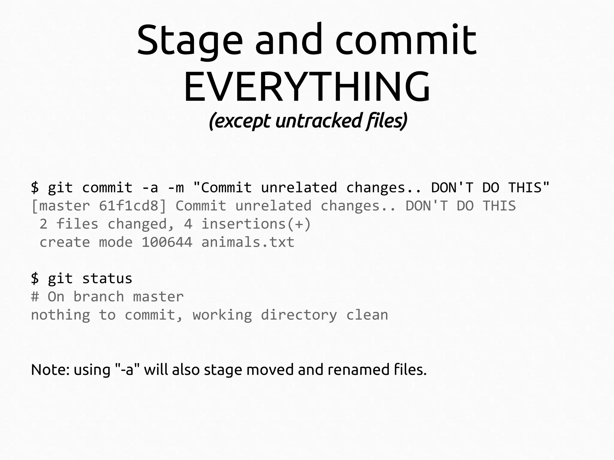 Stage and commit
EVERYTHING
(except untracked files)
$ git commit -a -m "Commit unrelated changes.. DON'T DO THIS"
[master 61f1cd8] Commit unrelated changes.. DON'T DO THIS
2 files changed, 4 insertions(+)
create mode 100644 animals.txt
$ git status
# On branch master
nothing to commit, working directory clean
Note: using "-a" will also stage moved and renamed files.

 
