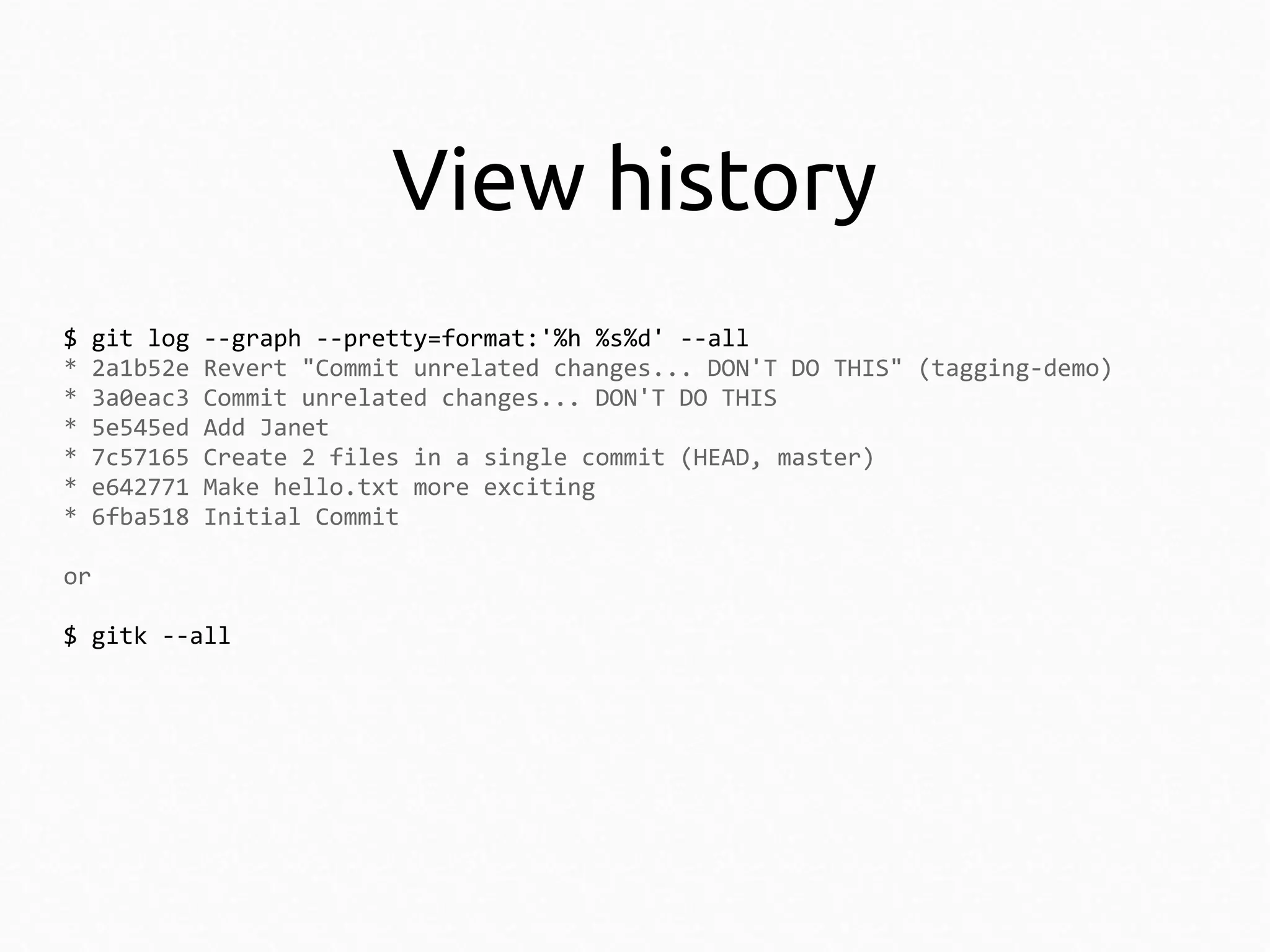 View history
$
*
*
*
*
*
*

git log
2a1b52e
3a0eac3
5e545ed
7c57165
e642771
6fba518

--graph --pretty=format:'%h %s%d' --all
Revert "Commit unrelated changes... DON'T DO THIS" (tagging-demo)
Commit unrelated changes... DON'T DO THIS
Add Janet
Create 2 files in a single commit (HEAD, master)
Make hello.txt more exciting
Initial Commit

or
$ gitk --all

 