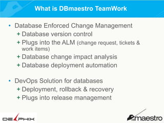 What is DBmaestro TeamWork
• Database Enforced Change Management
+ Database version control
+ Plugs into the ALM (change request, tickets &
work items)

+ Database change impact analysis
+ Database deployment automation
• DevOps Solution for databases
+ Deployment, rollback & recovery
+ Plugs into release management

 
