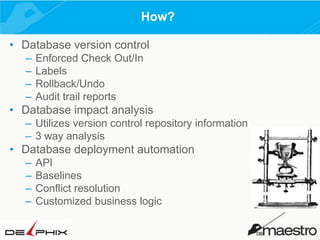 How?
• Database version control
–
–
–
–

Enforced Check Out/In
Labels
Rollback/Undo
Audit trail reports

• Database impact analysis
– Utilizes version control repository information
– 3 way analysis

• Database deployment automation
–
–
–
–

API
Baselines
Conflict resolution
Customized business logic

 