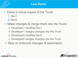 Live Demo
• Clone 2 virtual copies of the Trunk
1. Dev1
2. Dev2

• Make changes & merge them into the Trunk:





Developer1 modifies Dev1
Developer1 merges changes into the Trunk
Developer2 modifies Dev2
Developer2 merges changes into the Trunk

• Rely on enforced changes & automation

 
