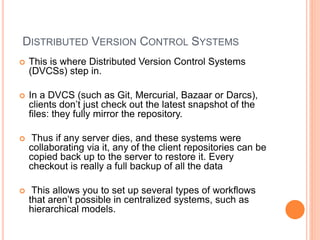 DISTRIBUTED VERSION CONTROL SYSTEMS
 This is where Distributed Version Control Systems
(DVCSs) step in.
 In a DVCS (such as Git, Mercurial, Bazaar or Darcs),
clients don’t just check out the latest snapshot of the
files: they fully mirror the repository.
 Thus if any server dies, and these systems were
collaborating via it, any of the client repositories can be
copied back up to the server to restore it. Every
checkout is really a full backup of all the data
 This allows you to set up several types of workflows
that aren’t possible in centralized systems, such as
hierarchical models.
 