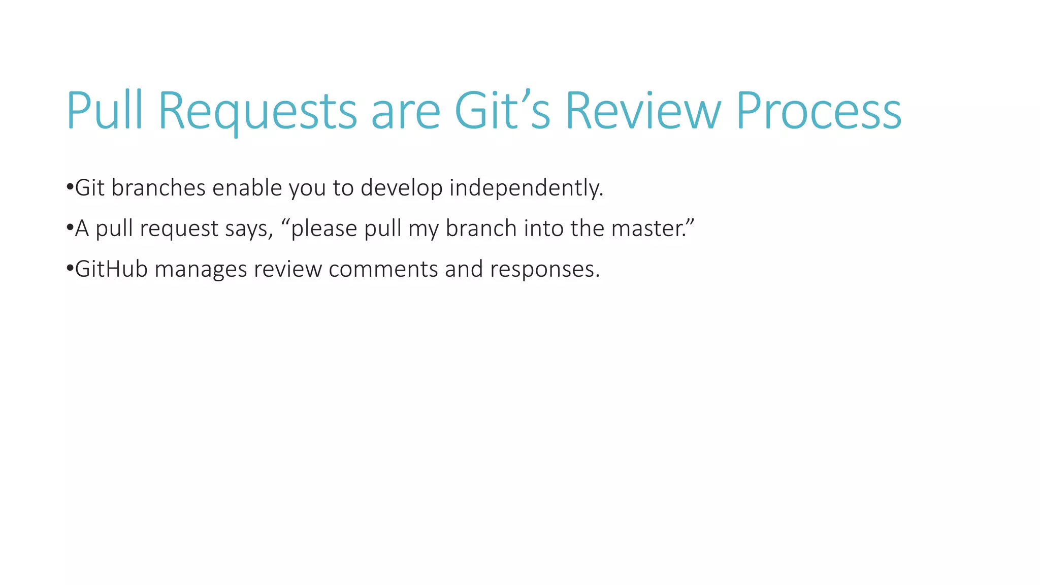 Pull Requests are Git’s Review Process
•Git branches enable you to develop independently.
•A pull request says, “please pull my branch into the master.”
•GitHub manages review comments and responses.
 