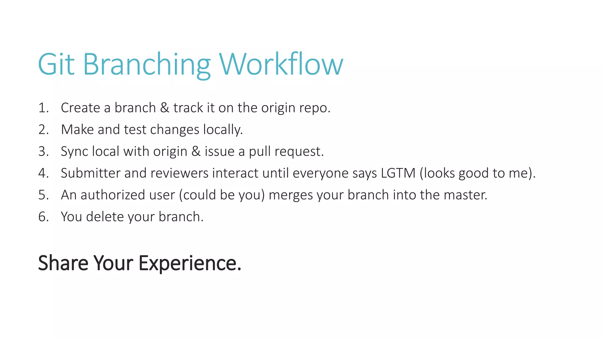 Git Branching Workflow
1. Create a branch & track it on the origin repo.
2. Make and test changes locally.
3. Sync local with origin & issue a pull request.
4. Submitter and reviewers interact until everyone says LGTM (looks good to me).
5. An authorized user (could be you) merges your branch into the master.
6. You delete your branch.
Share Your Experience.
 