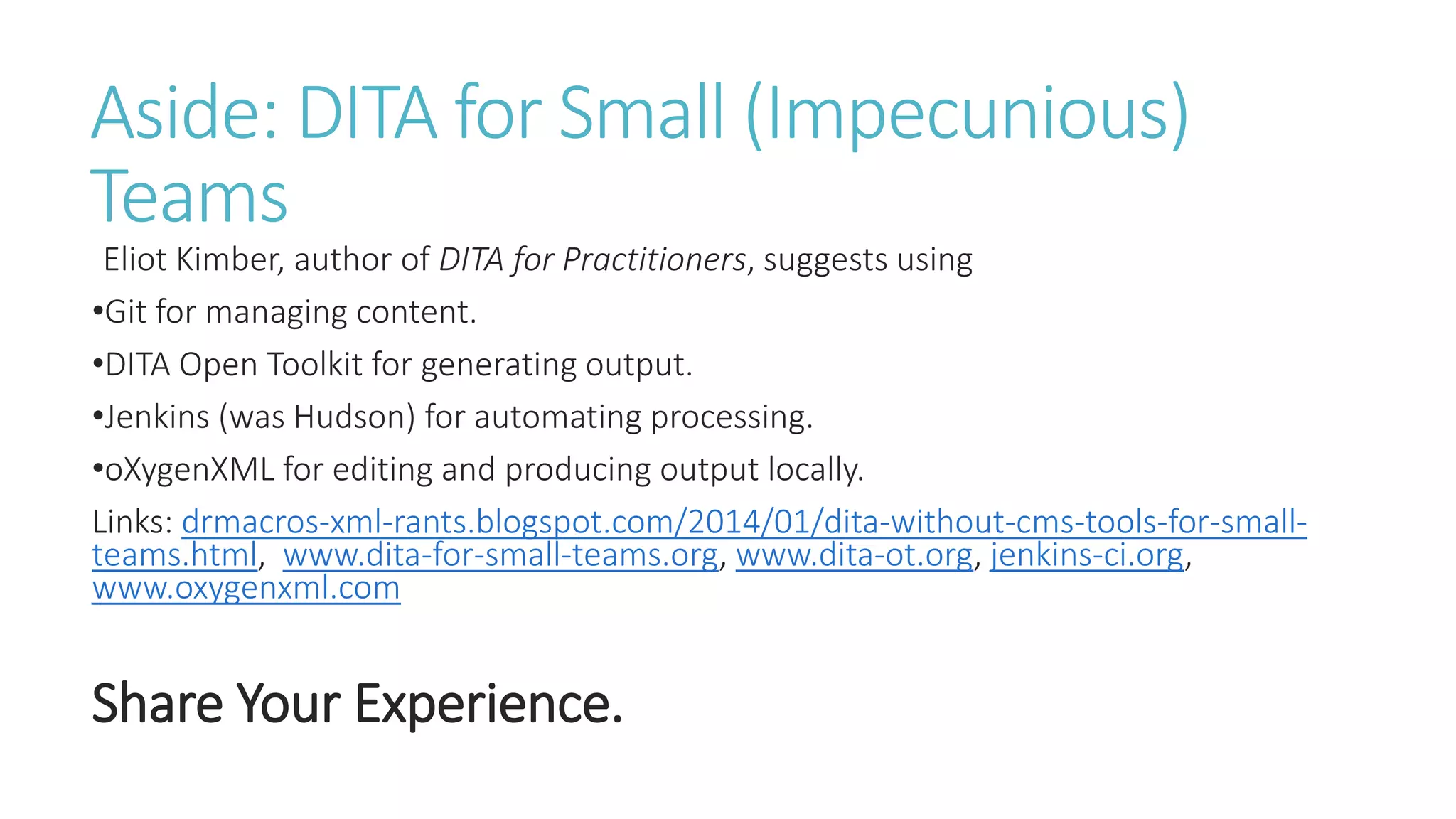 Aside: DITA for Small (Impecunious)
Teams
Eliot Kimber, author of DITA for Practitioners, suggests using
•Git for managing content.
•DITA Open Toolkit for generating output.
•Jenkins (was Hudson) for automating processing.
•oXygenXML for editing and producing output locally.
Links: drmacros-xml-rants.blogspot.com/2014/01/dita-without-cms-tools-for-small-
teams.html, www.dita-for-small-teams.org, www.dita-ot.org, jenkins-ci.org,
www.oxygenxml.com
Share Your Experience.
 