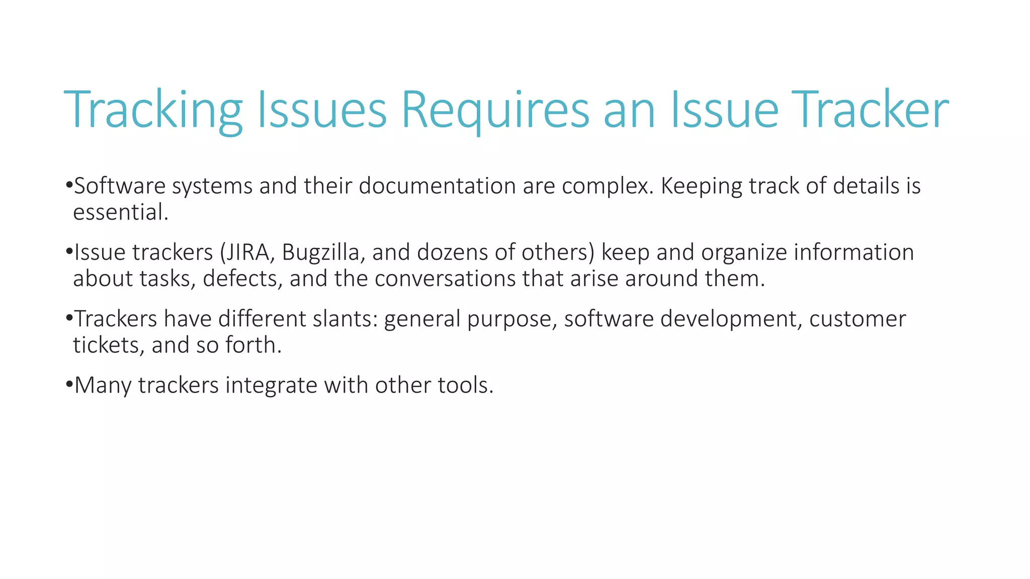 Tracking Issues Requires an Issue Tracker
•Software systems and their documentation are complex. Keeping track of details is
essential.
•Issue trackers (JIRA, Bugzilla, and dozens of others) keep and organize information
about tasks, defects, and the conversations that arise around them.
•Trackers have different slants: general purpose, software development, customer
tickets, and so forth.
•Many trackers integrate with other tools.
 