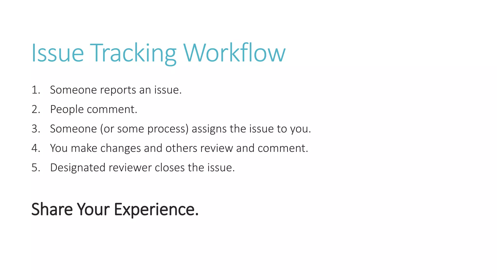 Issue Tracking Workflow
1. Someone reports an issue.
2. People comment.
3. Someone (or some process) assigns the issue to you.
4. You make changes and others review and comment.
5. Designated reviewer closes the issue.
Share Your Experience.
 