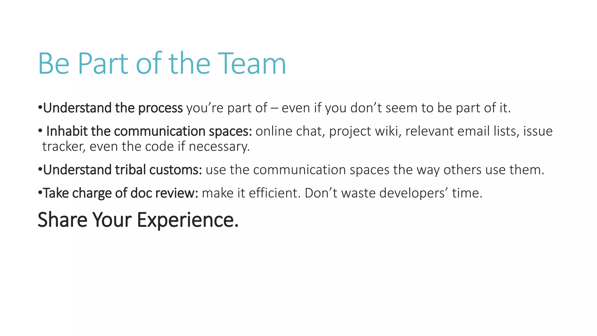 Be Part of the Team
•Understand the process you’re part of – even if you don’t seem to be part of it.
• Inhabit the communication spaces: online chat, project wiki, relevant email lists, issue
tracker, even the code if necessary.
•Understand tribal customs: use the communication spaces the way others use them.
•Take charge of doc review: make it efficient. Don’t waste developers’ time.
Share Your Experience.
 