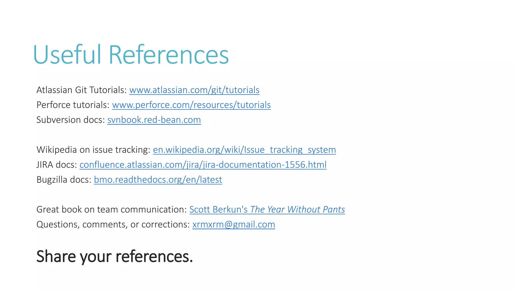 Useful References
Atlassian Git Tutorials: www.atlassian.com/git/tutorials
Perforce tutorials: www.perforce.com/resources/tutorials
Subversion docs: svnbook.red-bean.com
Wikipedia on issue tracking: en.wikipedia.org/wiki/Issue_tracking_system
JIRA docs: confluence.atlassian.com/jira/jira-documentation-1556.html
Bugzilla docs: bmo.readthedocs.org/en/latest
Great book on team communication: Scott Berkun's The Year Without Pants
Questions, comments, or corrections: xrmxrm@gmail.com
Share your references.
 