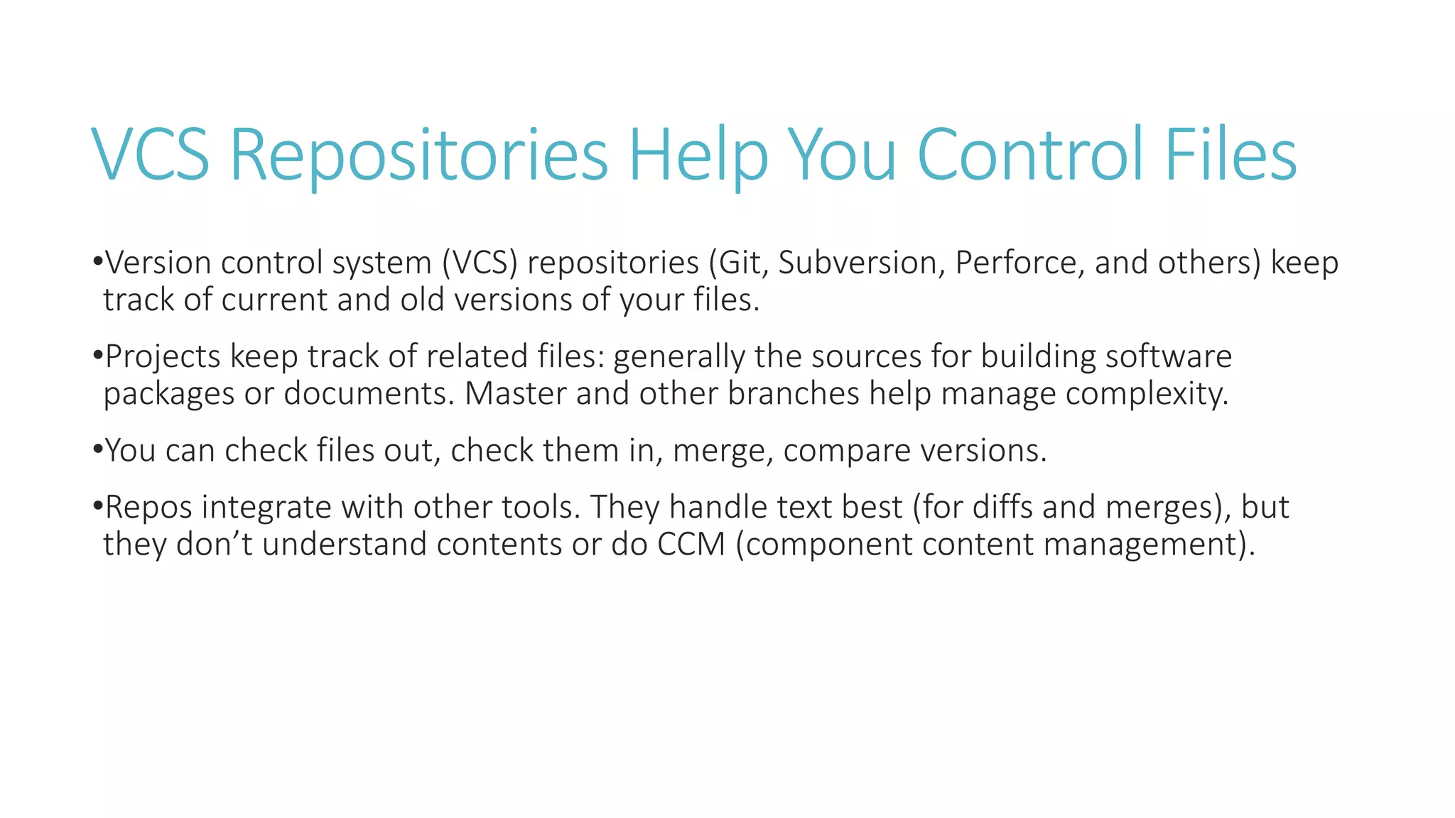 VCS Repositories Help You Control Files
•Version control system (VCS) repositories (Git, Subversion, Perforce, and others) keep
track of current and old versions of your files.
•Projects keep track of related files: generally the sources for building software
packages or documents. Master and other branches help manage complexity.
•You can check files out, check them in, merge, compare versions.
•Repos integrate with other tools. They handle text best (for diffs and merges), but
they don’t understand contents or do CCM (component content management).
 