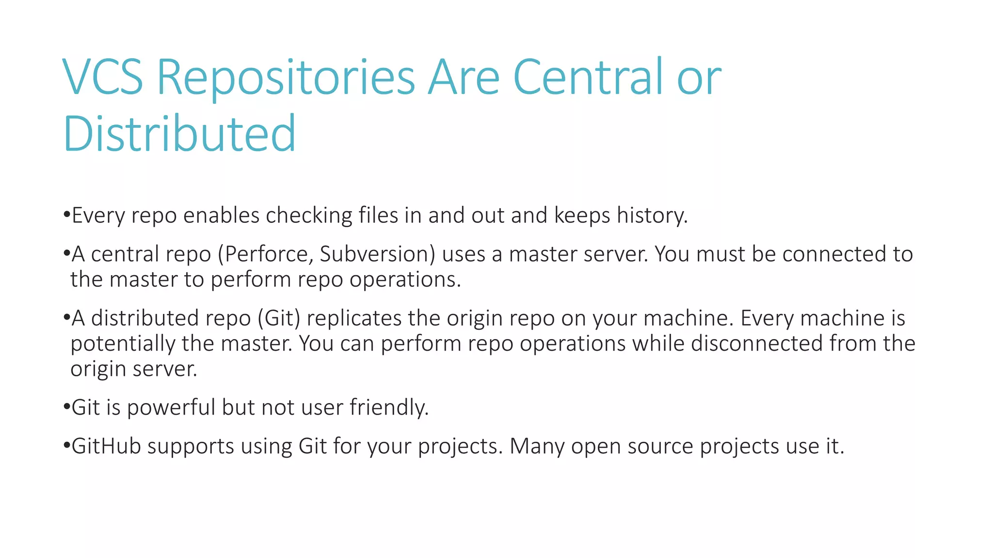 VCS Repositories Are Central or
Distributed
•Every repo enables checking files in and out and keeps history.
•A central repo (Perforce, Subversion) uses a master server. You must be connected to
the master to perform repo operations.
•A distributed repo (Git) replicates the origin repo on your machine. Every machine is
potentially the master. You can perform repo operations while disconnected from the
origin server.
•Git is powerful but not user friendly.
•GitHub supports using Git for your projects. Many open source projects use it.
 