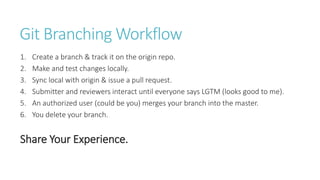 Git Branching Workflow
1. Create a branch & track it on the origin repo.
2. Make and test changes locally.
3. Sync local with origin & issue a pull request.
4. Submitter and reviewers interact until everyone says LGTM (looks good to me).
5. An authorized user (could be you) merges your branch into the master.
6. You delete your branch.
Share Your Experience.
 