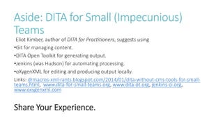 Aside: DITA for Small (Impecunious)
Teams
Eliot Kimber, author of DITA for Practitioners, suggests using
•Git for managing content.
•DITA Open Toolkit for generating output.
•Jenkins (was Hudson) for automating processing.
•oXygenXML for editing and producing output locally.
Links: drmacros-xml-rants.blogspot.com/2014/01/dita-without-cms-tools-for-small-
teams.html, www.dita-for-small-teams.org, www.dita-ot.org, jenkins-ci.org,
www.oxygenxml.com
Share Your Experience.
 