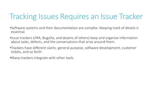 Tracking Issues Requires an Issue Tracker
•Software systems and their documentation are complex. Keeping track of details is
essential.
•Issue trackers (JIRA, Bugzilla, and dozens of others) keep and organize information
about tasks, defects, and the conversations that arise around them.
•Trackers have different slants: general purpose, software development, customer
tickets, and so forth.
•Many trackers integrate with other tools.
 