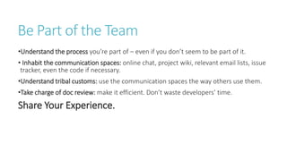 Be Part of the Team
•Understand the process you’re part of – even if you don’t seem to be part of it.
• Inhabit the communication spaces: online chat, project wiki, relevant email lists, issue
tracker, even the code if necessary.
•Understand tribal customs: use the communication spaces the way others use them.
•Take charge of doc review: make it efficient. Don’t waste developers’ time.
Share Your Experience.
 