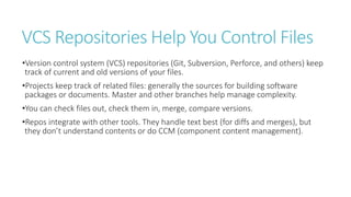 VCS Repositories Help You Control Files
•Version control system (VCS) repositories (Git, Subversion, Perforce, and others) keep
track of current and old versions of your files.
•Projects keep track of related files: generally the sources for building software
packages or documents. Master and other branches help manage complexity.
•You can check files out, check them in, merge, compare versions.
•Repos integrate with other tools. They handle text best (for diffs and merges), but
they don’t understand contents or do CCM (component content management).
 