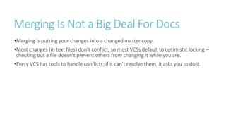 Merging Is Not a Big Deal For Docs
•Merging is putting your changes into a changed master copy.
•Most changes (in text files) don’t conflict, so most VCSs default to optimistic locking –
checking out a file doesn’t prevent others from changing it while you are.
•Every VCS has tools to handle conflicts; if it can’t resolve them, it asks you to do it.
 