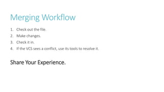Merging Workflow
1. Check out the file.
2. Make changes.
3. Check it in.
4. If the VCS sees a conflict, use its tools to resolve it.
Share Your Experience.
 