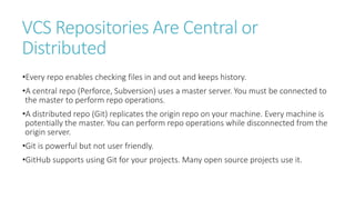 VCS Repositories Are Central or
Distributed
•Every repo enables checking files in and out and keeps history.
•A central repo (Perforce, Subversion) uses a master server. You must be connected to
the master to perform repo operations.
•A distributed repo (Git) replicates the origin repo on your machine. Every machine is
potentially the master. You can perform repo operations while disconnected from the
origin server.
•Git is powerful but not user friendly.
•GitHub supports using Git for your projects. Many open source projects use it.
 
