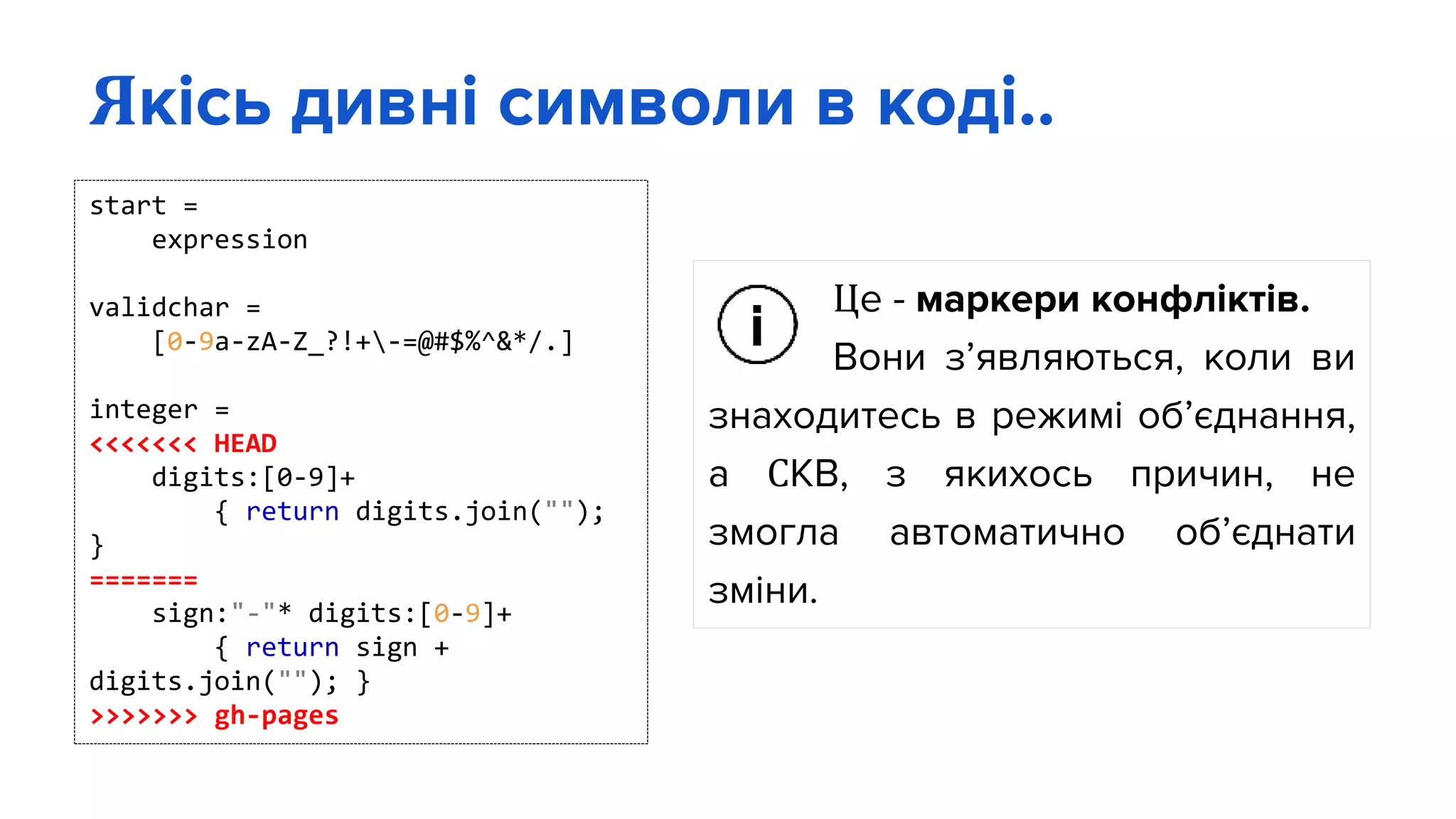 Це - маркери конфліктів.
Вони з’являються, коли ви
знаходитесь в режимі об’єднання,
а СКВ, з якихось причин, не
змогла автоматично об’єднати
зміни.
Якісь дивні символи в коді..
start =
expression
validchar =
[0-9a-zA-Z_?!+-=@#$%^&*/.]
integer =
<<<<<<< HEAD
digits:[0-9]+
{ return digits.join("");
}
=======
sign:"-"* digits:[0-9]+
{ return sign +
digits.join(""); }
>>>>>>> gh-pages
 