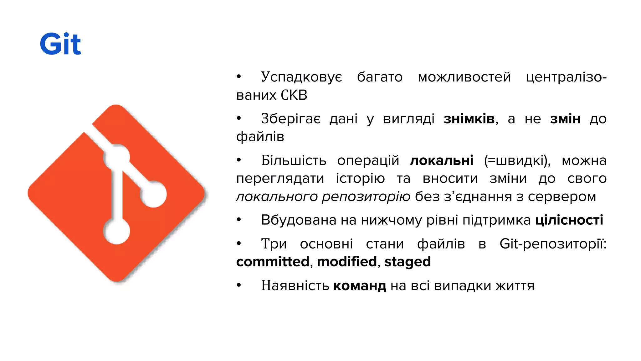 Git
• Успадковує багато можливостей централізо-
ваних СКВ
• Зберігає дані у вигляді знімків, а не змін до
файлів
• Більшість операцій локальні (=швидкі), можна
переглядати історію та вносити зміни до свого
локального репозиторію без з’єднання з сервером
• Вбудована на нижчому рівні підтримка цілісності
• Три основні стани файлів в Git-репозиторії:
committed, modified, staged
• Наявність команд на всі випадки життя
 