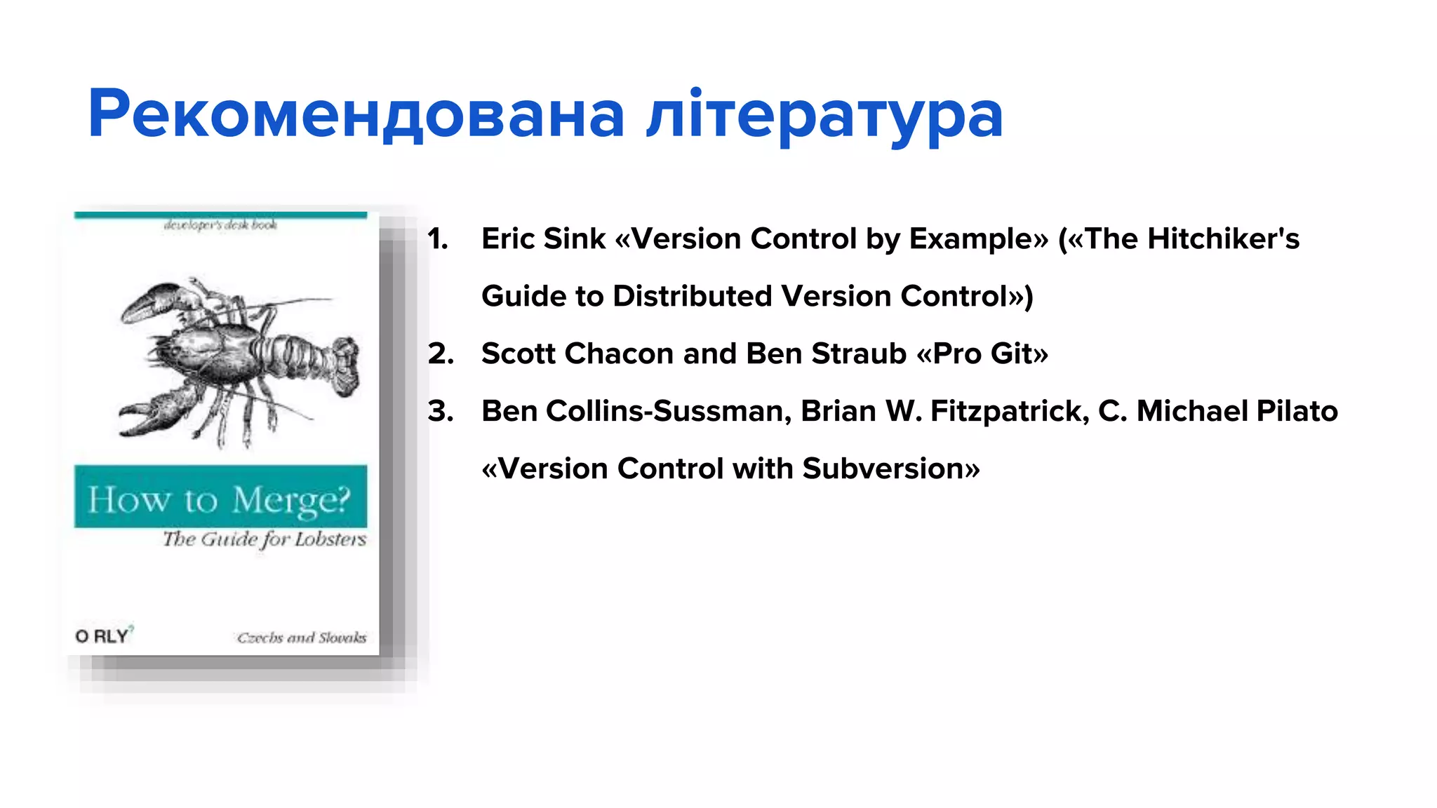 Рекомендована література
1. Eric Sink «Version Control by Example» («The Hitchiker's
Guide to Distributed Version Control»)
2. Scott Chacon and Ben Straub «Pro Git»
3. Ben Collins-Sussman, Brian W. Fitzpatrick, C. Michael Pilato
«Version Control with Subversion»
 