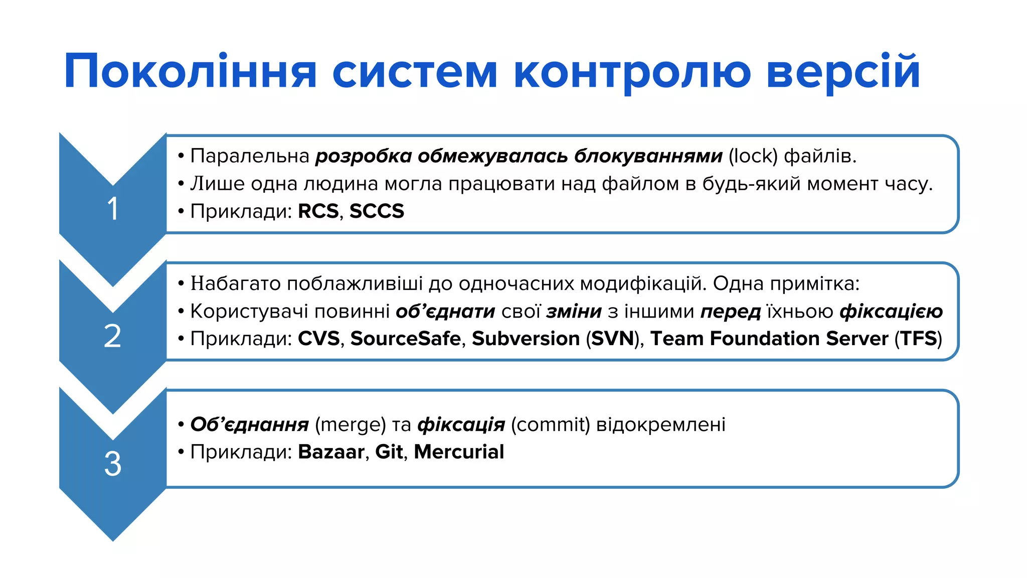 Покоління систем контролю версій
1
• Паралельна розробка обмежувалась блокуваннями (lock) файлів.
• Лише одна людина могла працювати над файлом в будь-який момент часу.
• Приклади: RCS, SCCS
2
• Набагато поблажливіші до одночасних модифікацій. Одна примітка:
• Користувачі повинні об’єднати свої зміни з іншими перед їхньою фіксацією
• Приклади: CVS, SourceSafe, Subversion (SVN), Team Foundation Server (TFS)
3
• Об’єднання (merge) та фіксація (commit) відокремлені
• Приклади: Bazaar, Git, Mercurial
 