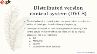 Distributed version
control system (DVCS)
DevOps course by Abdul Rahim
– Distributed version control system has a centralized repository as
well as all developers have local copy of repository.
– Developers can work on their local copy simultaneously. If the
central server went down then also there will be no impact
because of the local repository.
1. Git.
2. Mercurial.
3. Bazaar.
4. Visual Studio Team Services
 