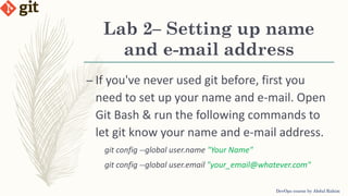 Lab 2– Setting up name
and e-mail address
DevOps course by Abdul Rahim
– If you've never used git before, first you
need to set up your name and e-mail. Open
Git Bash & run the following commands to
let git know your name and e-mail address.
git config --global user.name "Your Name"
git config --global user.email "your_email@whatever.com"
 