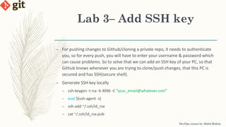 Lab 3– Add SSH key
DevOps course by Abdul Rahim
– For pushing changes to Github/cloning a private repo, it needs to authenticate
you, so for every push, you will have to enter your username & password which
can cause problems. So to solve that we can add an SSH key of your PC, so that
Github knows whenever you are trying to clone/push changes, that this PC is
secured and has SSH(secure shell).
– Generate SSH key locally
– ssh-keygen -t rsa -b 4096 -C "your_email@whatever.com"
– eval $(ssh-agent -s)
– ssh-add ~/.ssh/id_rsa
– cat ~/.ssh/id_rsa.pub
 
