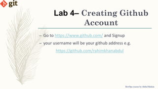 Lab 4– Creating Github
Account
DevOps course by Abdul Rahim
– Go to https://www.github.com/ and Signup
– your username will be your github address e.g.
https://github.com/rahimkhanabdul
 