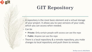 GIT Repository
DevOps course by Abdul Rahim
– A repository is the most basic element and a virtual storage
of your project. It allows you to save versions of your code,
which you can access when needed.
– Can be
 Private: Only certain people with access can see the repo
 Public: Anyone can see the repo
– There is a local repository & a remote repository, you make
changes to local repository and push them to remote.
 