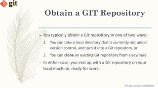 Obtain a GIT Repository
DevOps course by Abdul Rahim
– You typically obtain a Git repository in one of two ways:
1. You can take a local directory that is currently not under
version control, and turn it into a Git repository, or
2. You can clone an existing Git repository from elsewhere.
– In either case, you end up with a Git repository on your
local machine, ready for work.
 