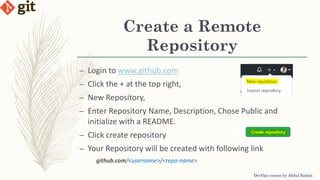 Create a Remote
Repository
DevOps course by Abdul Rahim
– Login to www.github.com
– Click the + at the top right,
– New Repository,
– Enter Repository Name, Description, Chose Public and
initialize with a README.
– Click create repository
– Your Repository will be created with following link
github.com/<username>/<repo-name>
 