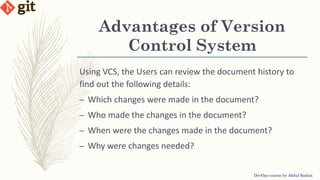 Using VCS, the Users can review the document history to
find out the following details:
– Which changes were made in the document?
– Who made the changes in the document?
– When were the changes made in the document?
– Why were changes needed?
Advantages of Version
Control System
DevOps course by Abdul Rahim
 
