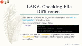 LAB 6- Checking File
Differences
DevOps course by Abdul Rahim
– Now edit the README.md file, add a bit description like "This is a
test repository" or anything else.
– Check the working directory’s status.
git status
– It shows that new file “hello.html” is yet to be committed, and
“README.md” has been modified but it needs to be staged for
commit first.
 