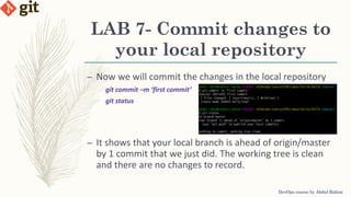 LAB 7- Commit changes to
your local repository
DevOps course by Abdul Rahim
– Now we will commit the changes in the local repository
git commit –m ‘first commit’
git status
– It shows that your local branch is ahead of origin/master
by 1 commit that we just did. The working tree is clean
and there are no changes to record.
 