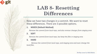 LAB 8- Resetting
Differences
DevOps course by Abdul Rahim
– Now we have two changes in a commit. We want to reset
these differences. There are 3 possible options.
1. MIXED (Default Method)
Remove the commit from local repo, and also remove changes from staging area
2. SOFT
Remove the commit from local repo, but keep the files in staging area
3. HARD
Remove the commit from local repo, and staging area and even change the
local files.
 