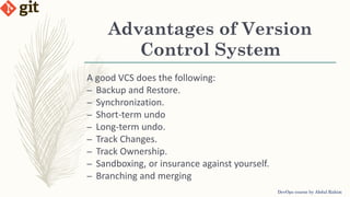 Advantages of Version
Control System
A good VCS does the following:
– Backup and Restore.
– Synchronization.
– Short-term undo
– Long-term undo.
– Track Changes.
– Track Ownership.
– Sandboxing, or insurance against yourself.
– Branching and merging
DevOps course by Abdul Rahim
 