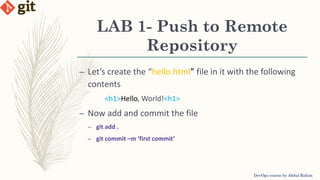 LAB 1- Push to Remote
Repository
DevOps course by Abdul Rahim
– Let’s create the “hello.html” file in it with the following
contents
<h1>Hello, World!<h1>
– Now add and commit the file
– git add .
– git commit –m ‘first commit’
 