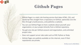 Github Pages
DevOps course by Abdul Rahim
– GitHub Pages is a static site hosting service that takes HTML, CSS, and
JavaScript files straight from a repository on GitHub, optionally runs the
files through a build process, and publishes a website.
– You can use GitHub Pages to host a website about yourself, your
organization, or your project directly from a GitHub repository.
– You get one site per GitHub account and organization, and unlimited
project sites.
– Does not support server side code such as PHP, Python or Ruby
– GitHub Pages are publicly available on the internet, even if their
repositories are private.
 