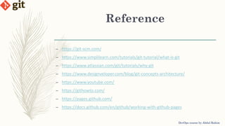 Reference
DevOps course by Abdul Rahim
– https://git-scm.com/
– https://www.simplilearn.com/tutorials/git-tutorial/what-is-git
– https://www.atlassian.com/git/tutorials/why-git
– https://www.designveloper.com/blog/git-concepts-architecture/
– https://www.youtube.com/
– https://githowto.com/
– https://pages.github.com/
– https://docs.github.com/en/github/working-with-github-pages
 