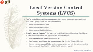 Local Version Control
Systems (LVCS)
– You’ve probably cooked up your own version control system without realizing it
had such a geeky name. Got any files like this?
– Rahim-Resume-Oct2014.docx
– Rahim-Resume-Mar2015.docx
– Rahim-Resume-Mar2015-OLD.docx
– It’s why we use “Save As”. You want the new file without obliterating the old one.
It’s a common problem, and solutions are usually like this:
– Make a single backup copy (Document.old.txt).
– If we’re clever, we add a version number or date: CV_V1.txt or CVMarch2015.txt
– We may even use a shared folder so other people can see and edit files without sending
them over email. Hopefully they relabel the file after they save it.
DevOps course by Abdul Rahim
 