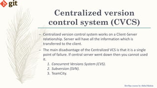 Centralized version
control system (CVCS)
DevOps course by Abdul Rahim
– Centralized version control system works on a Client-Server
relationship. Server will have all the information which is
transferred to the client.
– The main disadvantage of the Centralized VCS is that it is a single
point of failure. If central server went down then you cannot used
it.
1. Concurrent Versions System (CVS).
2. Subversion (SVN).
3. TeamCity.
 