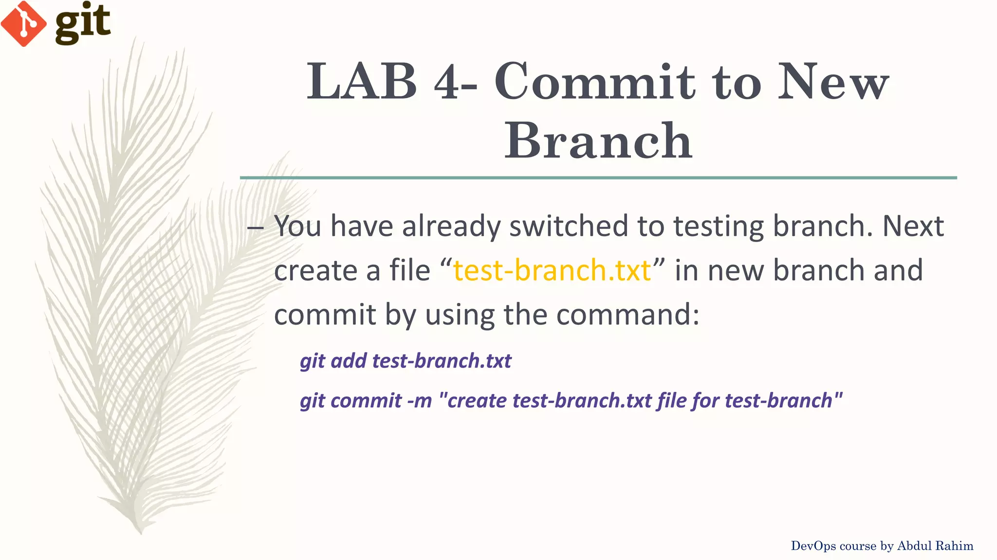 LAB 4- Commit to New Branch DevOps course by Abdul Rahim – You have already switched to testing branch. Next create a file “test-branch.txt” in new branch and commit by using the command: git add test-branch.txt git commit -m "create test-branch.txt file for test-branch" 
